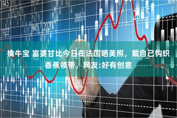 擒牛宝 富婆甘比今日在法国晒美照，戴自己钩织香蕉领带，网友:好有创意