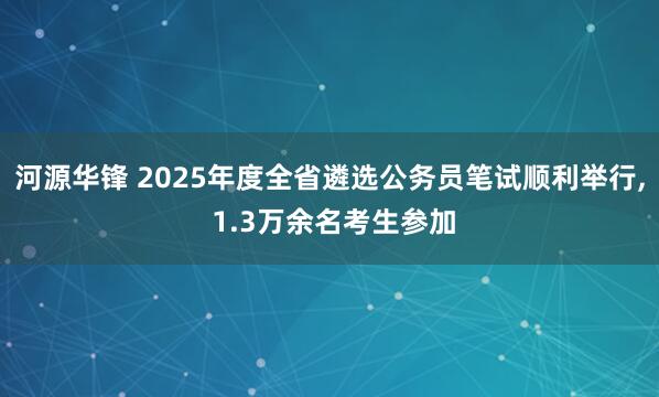 河源华锋 2025年度全省遴选公务员笔试顺利举行, 1.3万余名考生参加