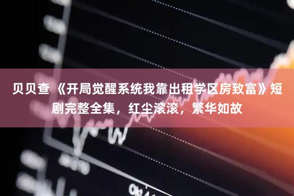 贝贝查 《开局觉醒系统我靠出租学区房致富》短剧完整全集，红尘滚滚，繁华如故
