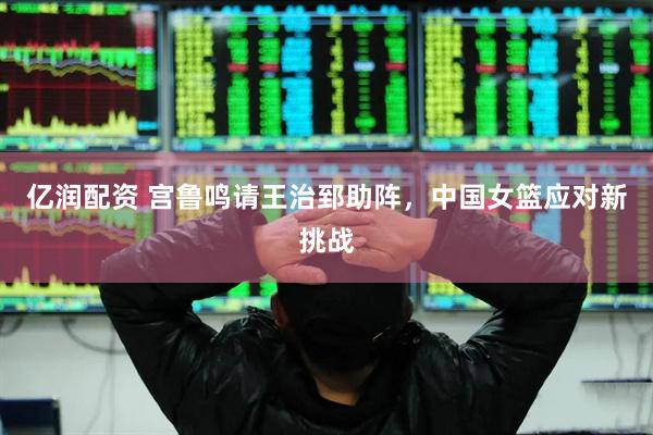 亿润配资 宫鲁鸣请王治郅助阵，中国女篮应对新挑战