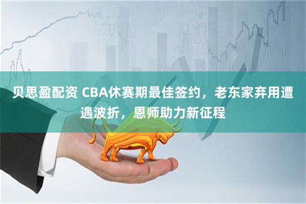 贝思盈配资 CBA休赛期最佳签约，老东家弃用遭遇波折，恩师助力新征程