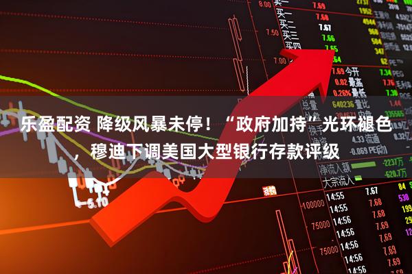 乐盈配资 降级风暴未停！“政府加持”光环褪色，穆迪下调美国大型银行存款评级