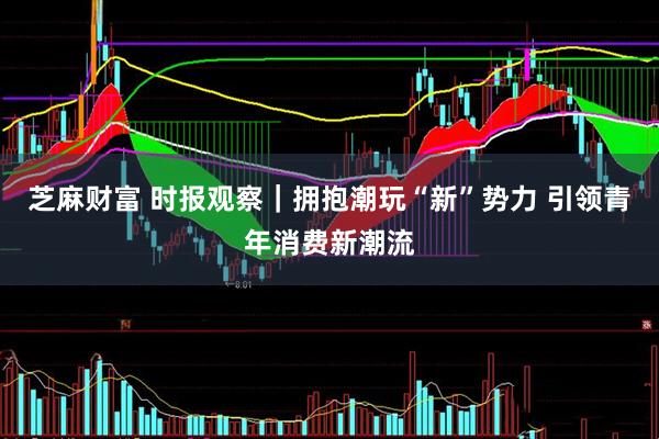 芝麻财富 时报观察｜拥抱潮玩“新”势力 引领青年消费新潮流