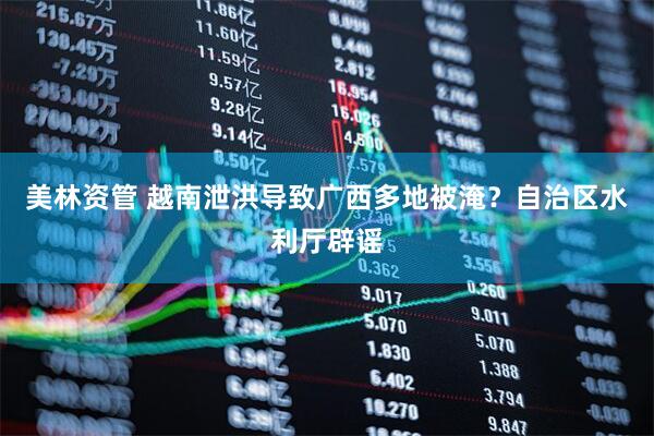 美林资管 越南泄洪导致广西多地被淹？自治区水利厅辟谣