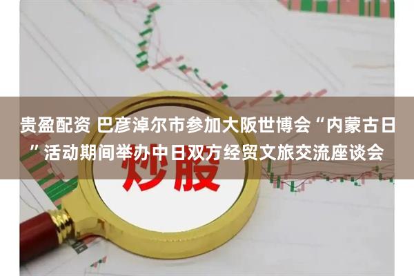 贵盈配资 巴彦淖尔市参加大阪世博会“内蒙古日”活动期间举办中日双方经贸文旅交流座谈会