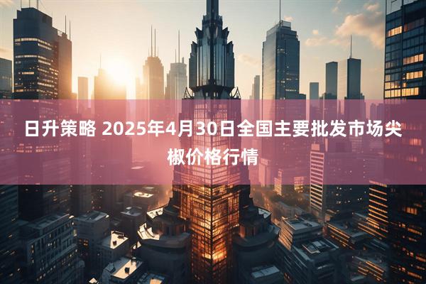 日升策略 2025年4月30日全国主要批发市场尖椒价格行情