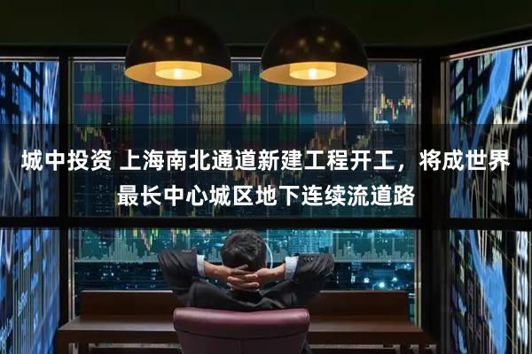 城中投资 上海南北通道新建工程开工，将成世界最长中心城区地下连续流道路