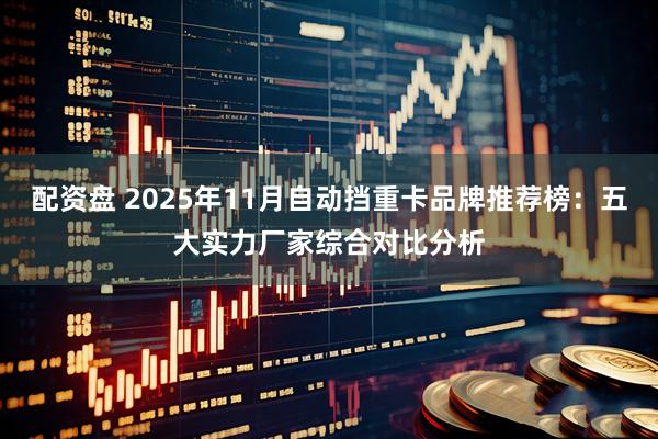 配资盘 2025年11月自动挡重卡品牌推荐榜：五大实力厂家综合对比分析