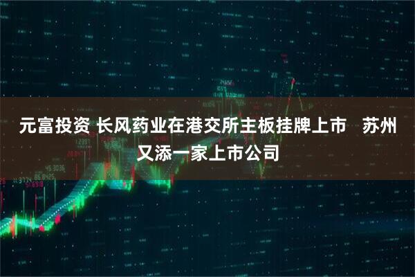 元富投资 长风药业在港交所主板挂牌上市   苏州又添一家上市公司