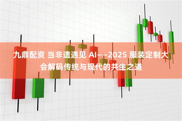 九鼎配资 当非遗遇见 AI——2025 服装定制大会解码传统与现代的共生之道