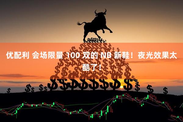 优配利 会场限量 100 双的 NB 新鞋！夜光效果太酷了！