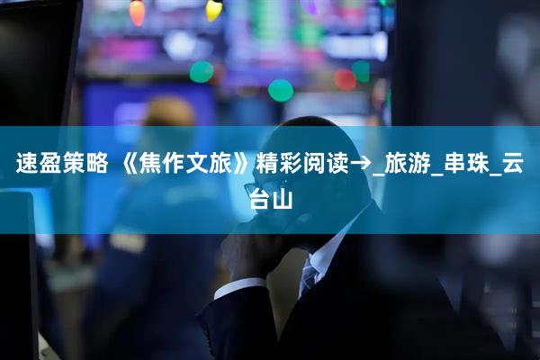 速盈策略 《焦作文旅》精彩阅读→_旅游_串珠_云台山