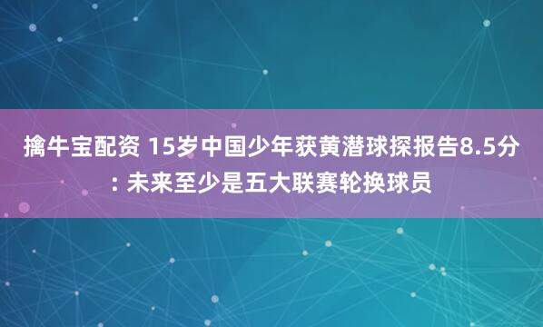 擒牛宝配资 15岁中国少年获黄潜球探报告8.5分: 未来至少是五大联赛轮换球员