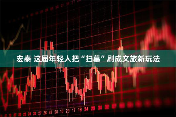 宏泰 这届年轻人把“扫墓”刷成文旅新玩法