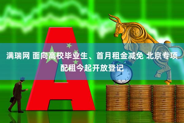 满瑞网 面向高校毕业生、首月租金减免 北京专项配租今起开放登记