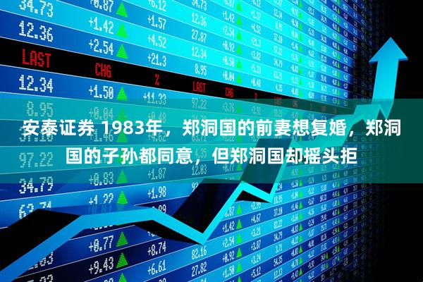 安泰证券 1983年，郑洞国的前妻想复婚，郑洞国的子孙都同意，但郑洞国却摇头拒