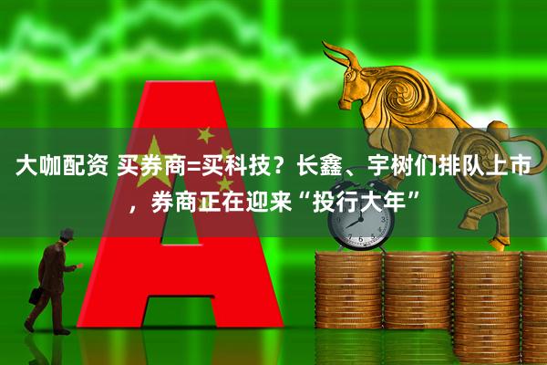 大咖配资 买券商=买科技？长鑫、宇树们排队上市，券商正在迎来“投行大年”