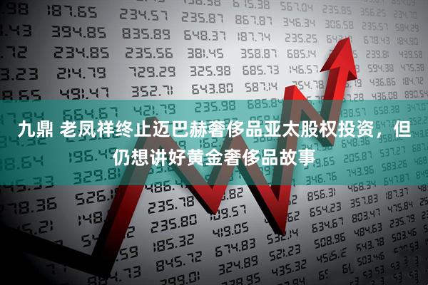 九鼎 老凤祥终止迈巴赫奢侈品亚太股权投资，但仍想讲好黄金奢侈品故事